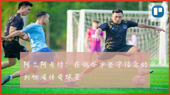 阿兰阿考特：在低谷中坚守信念的利物浦传奇球星