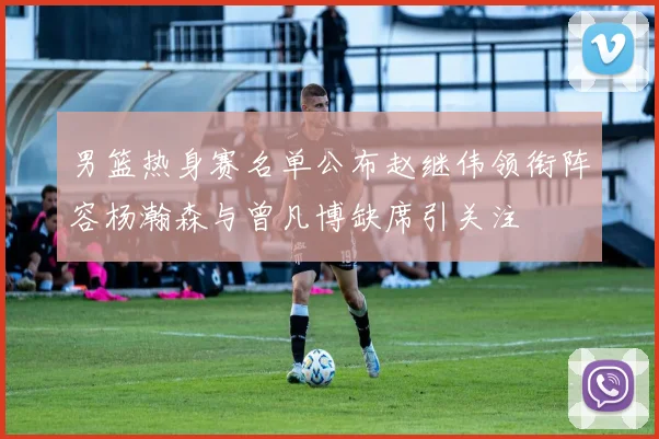男篮热身赛名单公布赵继伟领衔阵容杨瀚森与曾凡博缺席引关注