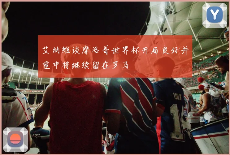 艾纳维谈摩洛哥世界杯开局良好并重申将继续留在罗马