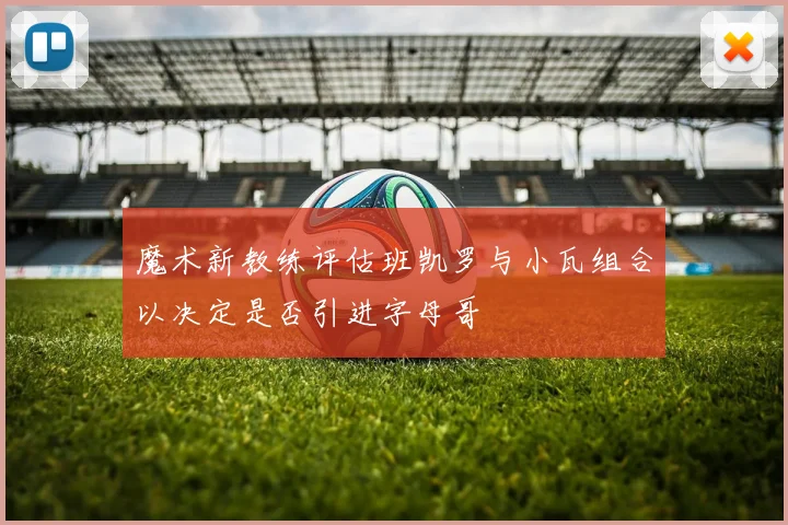 魔术新教练评估班凯罗与小瓦组合以决定是否引进字母哥