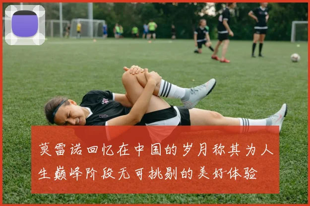 莫雷诺回忆在中国的岁月称其为人生巅峰阶段无可挑剔的美好体验