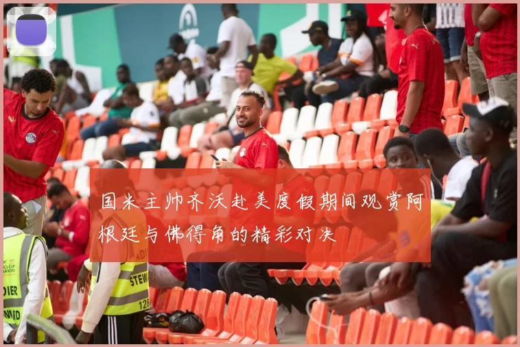 国米主帅齐沃赴美度假期间观赏阿根廷与佛得角的精彩对决