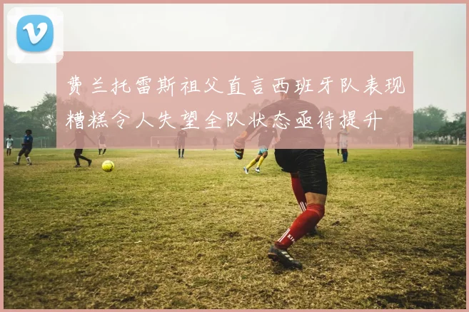 费兰托雷斯祖父直言西班牙队表现糟糕令人失望全队状态亟待提升