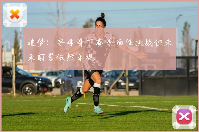 追梦：字母哥下赛季面临挑战但未来前景依然乐观
