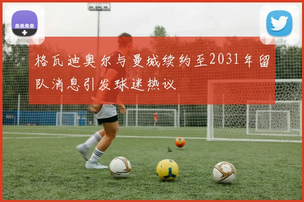 格瓦迪奥尔与曼城续约至2031年留队消息引发球迷热议