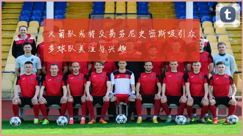 火箭队或将交易芬尼史密斯吸引众多球队关注与兴趣