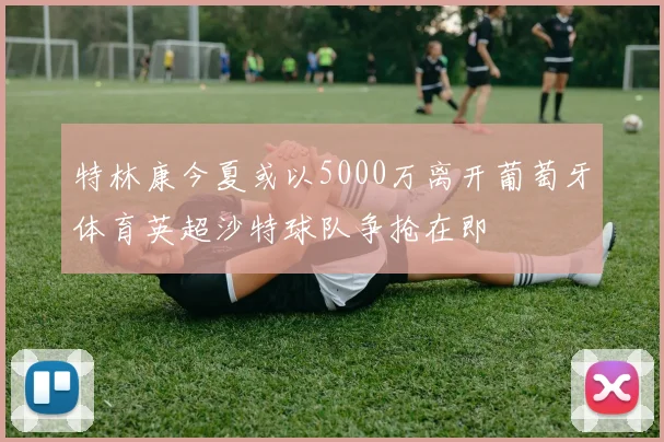 特林康今夏或以5000万离开葡萄牙体育英超沙特球队争抢在即