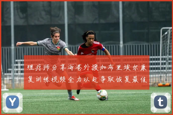 理疗师分享海港外援加布里埃尔康复训练视频全力以赴争取恢复最佳状态