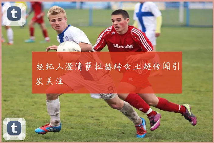 经纪人澄清萨拉赫转会土超传闻引发关注