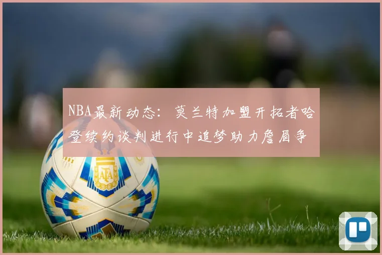NBA最新动态：莫兰特加盟开拓者哈登续约谈判进行中追梦助力詹眉争冠