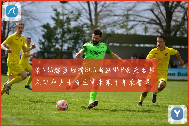 前NBA球员称赞SGA当选MVP实至名归文班和卢卡将主宰未来十年荣誉争夺