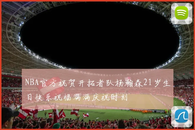 NBA官方祝贺开拓者队杨瀚森21岁生日快乐祝福满满庆祝时刻