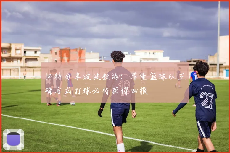 怀特分享波波教诲：尊重篮球以正确方式打球必将获得回报