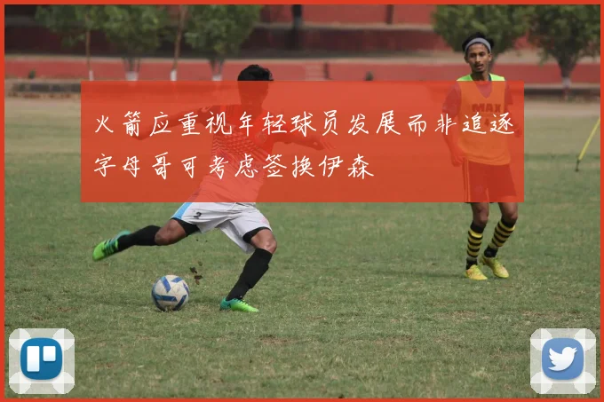 火箭应重视年轻球员发展而非追逐字母哥可考虑签换伊森