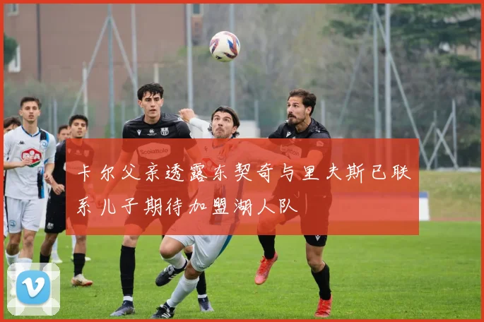 卡尔父亲透露东契奇与里夫斯已联系儿子期待加盟湖人队
